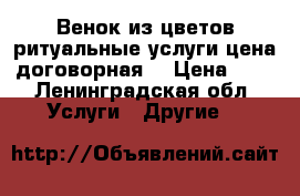 Венок из цветов ритуальные услуги цена договорная. › Цена ­ 1 - Ленинградская обл. Услуги » Другие   